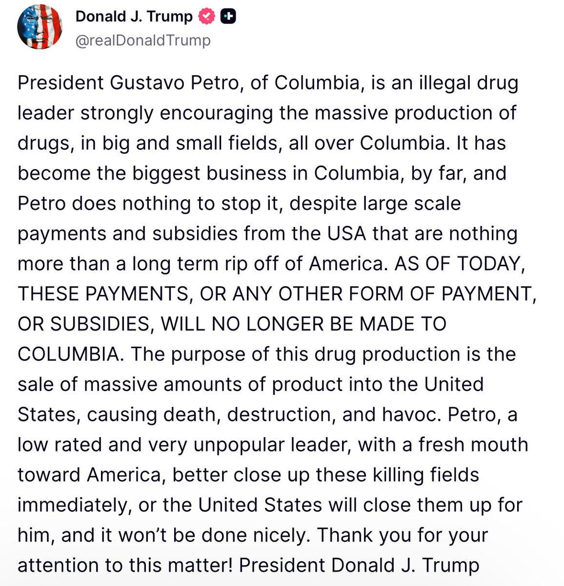 Trump: O presidente Gustavo Petro, da Colômbia, é um líder do tráfico de drogas ilegais que incentiva fortemente a produção em massa de drogas, em campos grandes e pequenos, em toda a Colômbia. Tornou-se, de longe, o maior negócio da Colômbia, e Petro não faz nada para impedi-lo, apesar dos pagamentos e subsídios em larga escala dos EUA, que nada mais são do que um roubo a longo prazo dos Estados Unidos. A partir de hoje, esses pagamentos, ou qualquer outra forma de pagamento ou subsídio, não serão mais feitos à Colômbia.