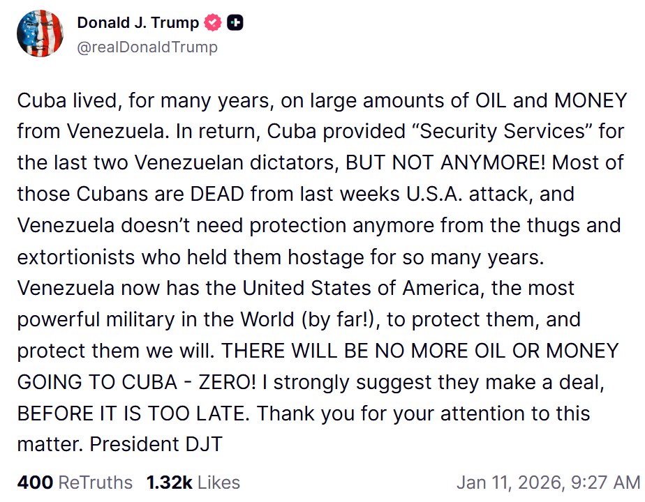Donald Trump announces on Truth Social that Venezuela will no longer supply oil to Cuba. Cuba survived for many years thanks to Venezuela's oil and money. In return, Cuba provided 'security services' to the last two Venezuelan dictators, but not anymore. Most of those Cubans are dead following last week's US attack, and Venezuela no longer needs protection from the thugs and extortionists who held them hostage for so many years. Venezuela now has the United States, the most powerful military in the world (by far.), to protect them, and we will protect them. NO MORE OIL OR MONEY FOR CUBA. ZERO. I strongly suggest you come to an agreement before it's too late. Thank you for your attention to this matter. President DJT